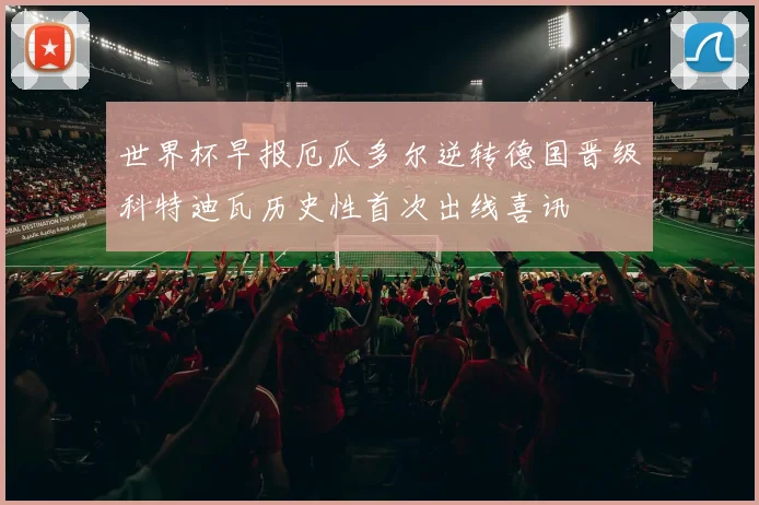 世界杯早报厄瓜多尔逆转德国晋级科特迪瓦历史性首次出线喜讯