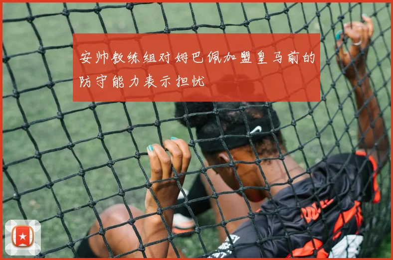安帅教练组对姆巴佩加盟皇马前的防守能力表示担忧