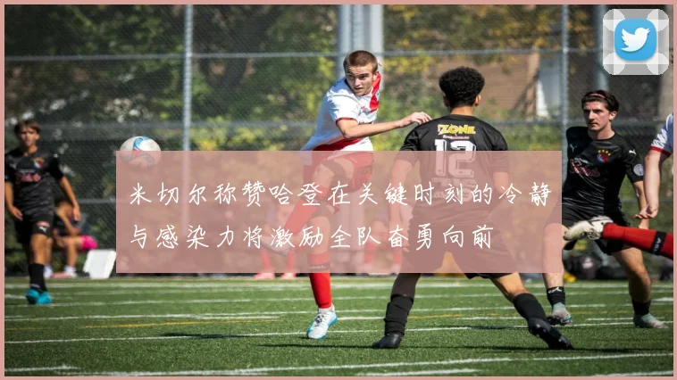 米切尔称赞哈登在关键时刻的冷静与感染力将激励全队奋勇向前