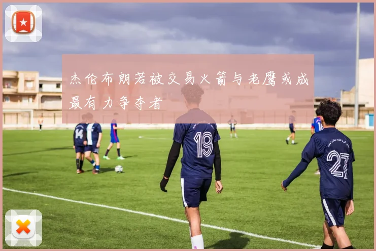 杰伦布朗若被交易火箭与老鹰或成最有力争夺者