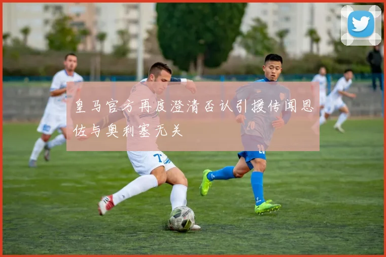 皇马官方再度澄清否认引援传闻恩佐与奥利塞无关