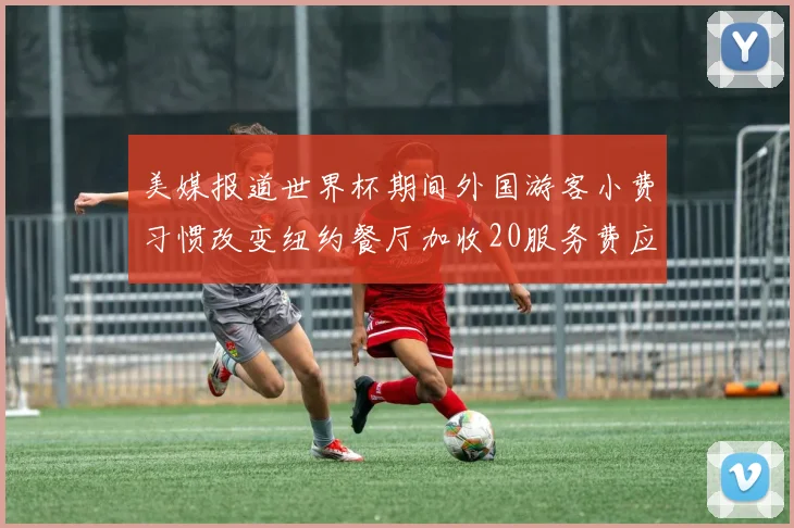 美媒报道世界杯期间外国游客小费习惯改变纽约餐厅加收20服务费应对