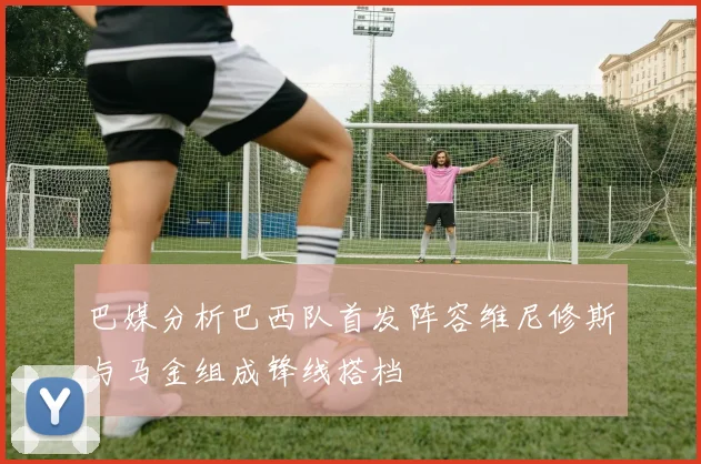 巴媒分析巴西队首发阵容维尼修斯与马金组成锋线搭档
