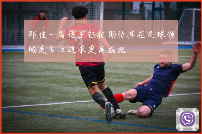邵佳一寄语王钰栋期待其在足球领域更专注追求更高成就