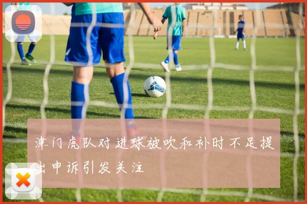 津门虎队对进球被吹和补时不足提出申诉引发关注