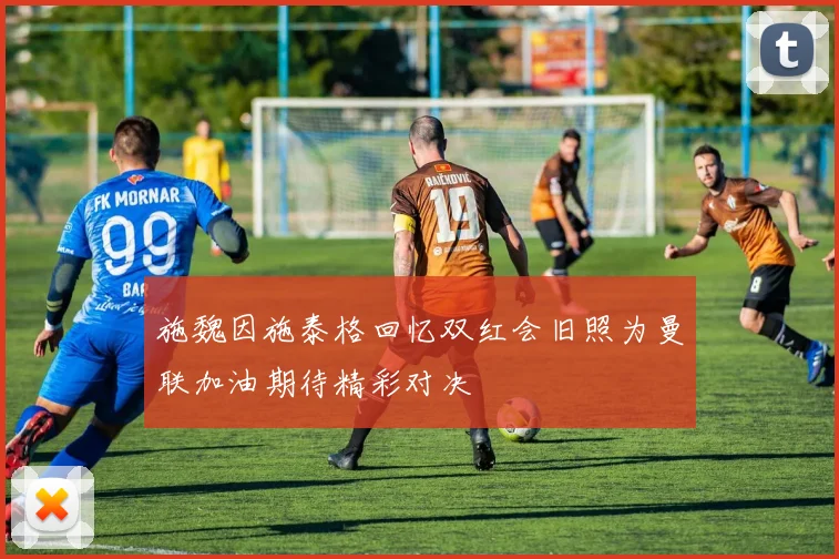 施魏因施泰格回忆双红会旧照为曼联加油期待精彩对决