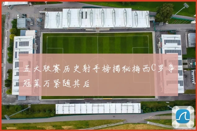 五大联赛历史射手榜揭秘梅西C罗争冠莱万紧随其后