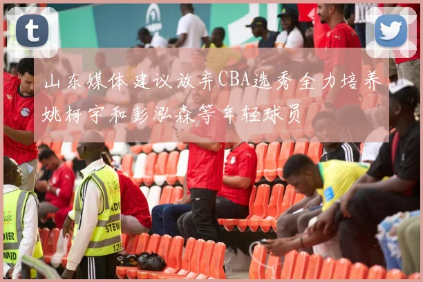 山东媒体建议放弃CBA选秀全力培养姚柯宇和彭泓森等年轻球员