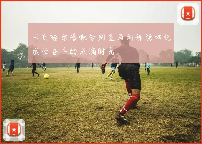 卡瓦哈尔感慨告别皇马训练场回忆成长奋斗的点滴时光