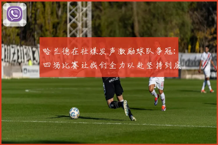 哈兰德在社媒发声激励球队争冠：四场比赛让我们全力以赴坚持到底