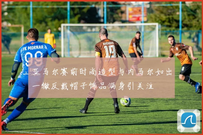 亚马尔赛前时尚造型与内马尔如出一辙反戴帽子饰品满身引关注