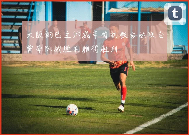 大阪钢巴主帅威辛将执教吉达联合曾率队战胜利雅得胜利