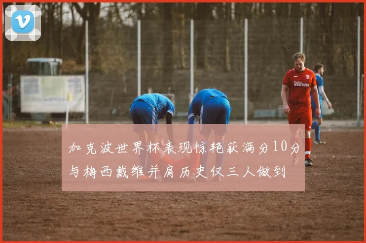 加克波世界杯表现惊艳获满分10分与梅西戴维并肩历史仅三人做到
