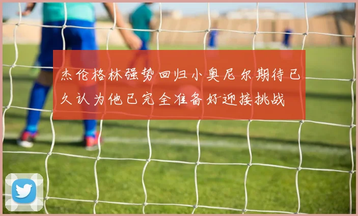 杰伦格林强势回归小奥尼尔期待已久认为他已完全准备好迎接挑战