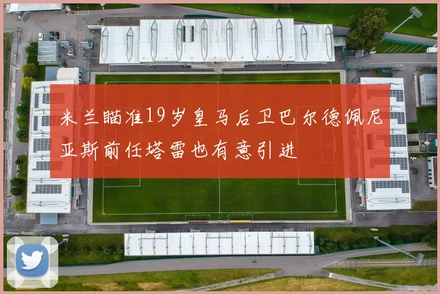 米兰瞄准19岁皇马后卫巴尔德佩尼亚斯前任塔雷也有意引进