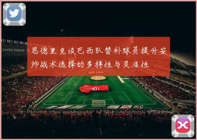 恩德里克谈巴西队替补球员提升安帅战术选择的多样性与灵活性