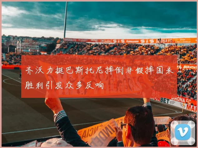 齐沃力挺巴斯托尼摔倒非假摔国米胜利引发众多反响
