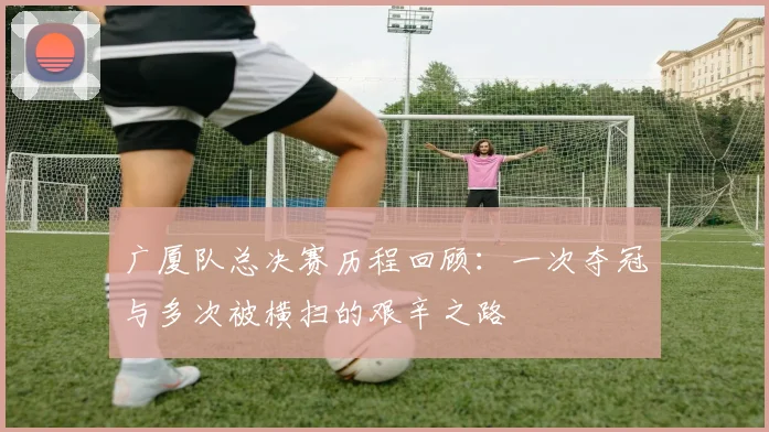 广厦队总决赛历程回顾：一次夺冠与多次被横扫的艰辛之路