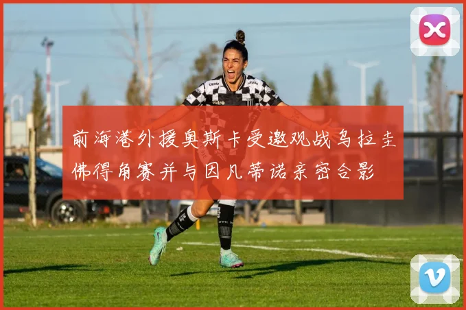 前海港外援奥斯卡受邀观战乌拉圭佛得角赛并与因凡蒂诺亲密合影
