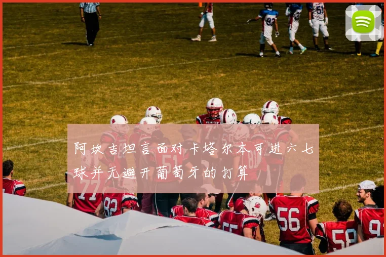 阿坎吉坦言面对卡塔尔本可进六七球并无避开葡萄牙的打算