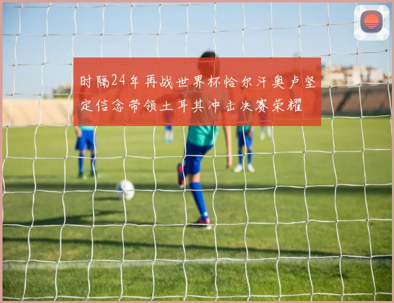时隔24年再战世界杯恰尔汗奥卢坚定信念带领土耳其冲击决赛荣耀